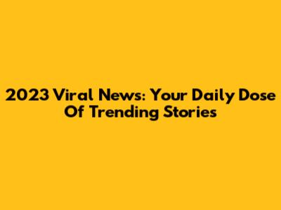 2023 Viral News: Your Daily Dose Of Trending Stories