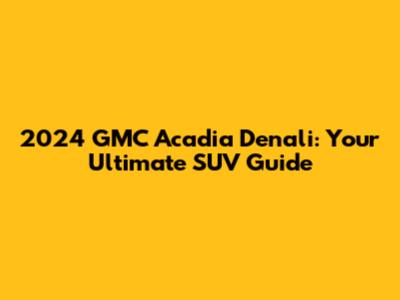 2024 GMC Acadia Denali: Your Ultimate SUV Guide