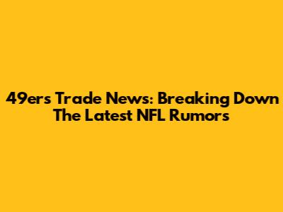 49ers Trade News: Breaking Down The Latest NFL Rumors