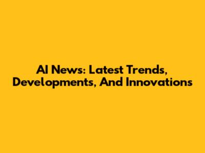 AI News: Latest Trends, Developments, And Innovations
