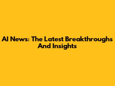 AI News: The Latest Breakthroughs And Insights