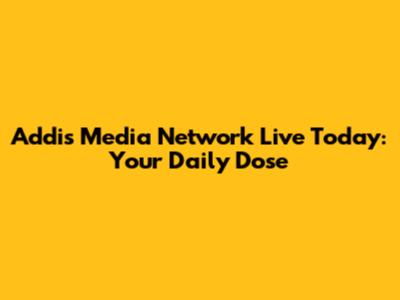 Addis Media Network Live Today: Your Daily Dose