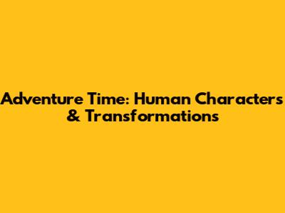 Adventure Time: Human Characters & Transformations