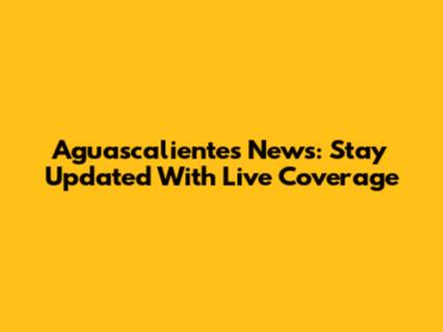 Aguascalientes News: Stay Updated With Live Coverage