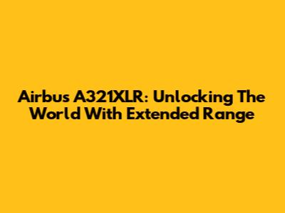 Airbus A321XLR: Unlocking The World With Extended Range