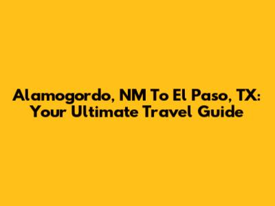Alamogordo, NM To El Paso, TX: Your Ultimate Travel Guide