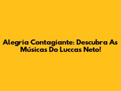Alegria Contagiante: Descubra As Músicas Do Luccas Neto!