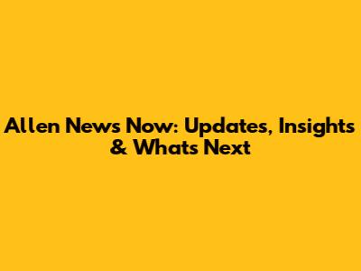 Allen News Now: Updates, Insights & What's Next