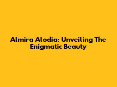 Almira Alodia: Unveiling The Enigmatic Beauty