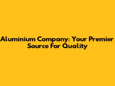 Aluminium Company: Your Premier Source For Quality