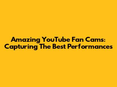 Amazing YouTube Fan Cams: Capturing The Best Performances