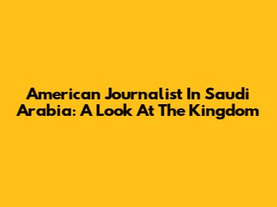 American Journalist In Saudi Arabia: A Look At The Kingdom