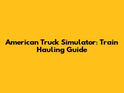 American Truck Simulator: Train Hauling Guide