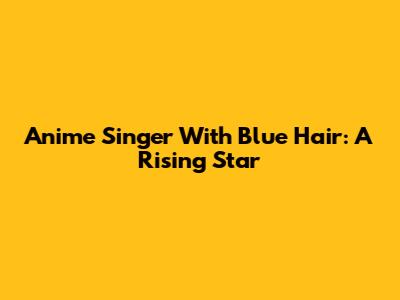 Anime Singer With Blue Hair: A Rising Star