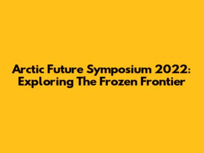 Arctic Future Symposium 2022: Exploring The Frozen Frontier