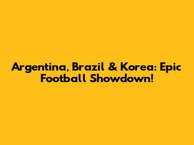 Argentina, Brazil & Korea: Epic Football Showdown!
