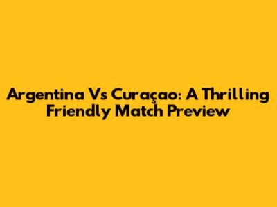 Argentina Vs Curaçao: A Thrilling Friendly Match Preview