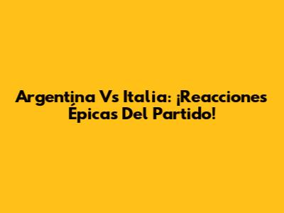 Argentina Vs Italia: ¡Reacciones Épicas Del Partido!