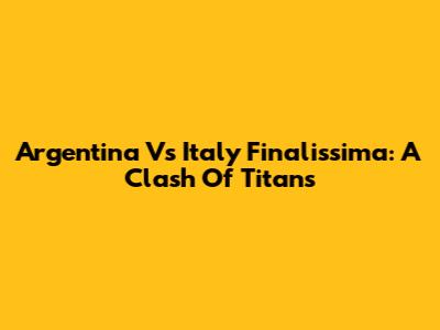 Argentina Vs Italy Finalissima: A Clash Of Titans