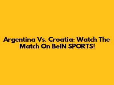 Argentina Vs. Croatia: Watch The Match On BeIN SPORTS!