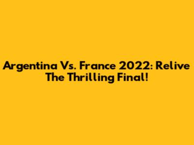 Argentina Vs. France 2022: Relive The Thrilling Final!