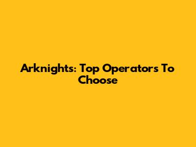 Arknights: Top Operators To Choose