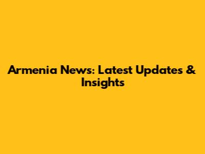 Armenia News: Latest Updates & Insights