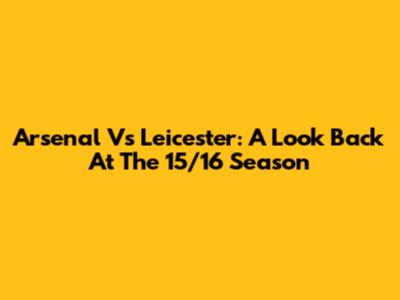 Arsenal Vs Leicester: A Look Back At The 15/16 Season