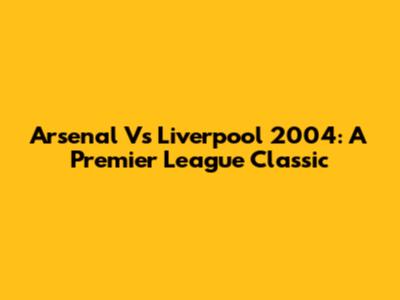Arsenal Vs Liverpool 2004: A Premier League Classic