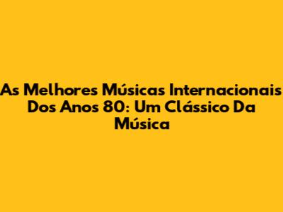 As Melhores Músicas Internacionais Dos Anos 80: Um Clássico Da Música