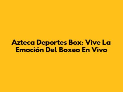 Azteca Deportes Box: Vive La Emoción Del Boxeo En Vivo