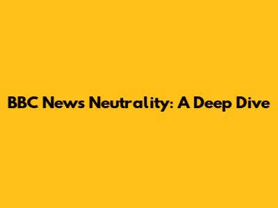 BBC News Neutrality: A Deep Dive