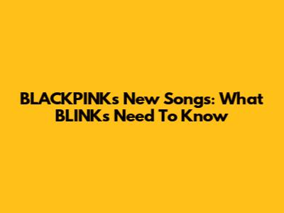 BLACKPINK's New Songs: What BLINKs Need To Know