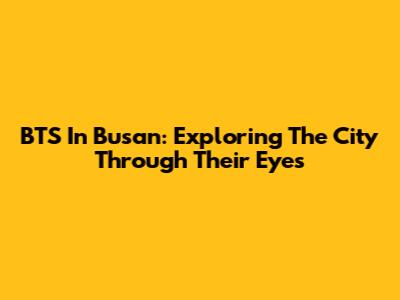 BTS In Busan: Exploring The City Through Their Eyes
