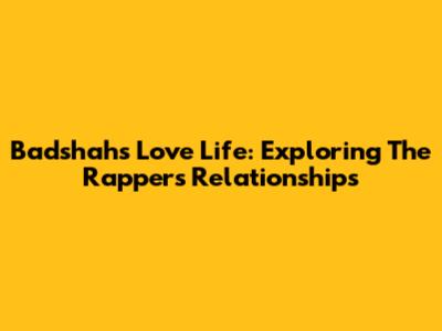Badshah's Love Life: Exploring The Rapper's Relationships
