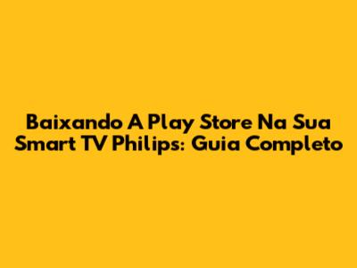 Baixando A Play Store Na Sua Smart TV Philips: Guia Completo