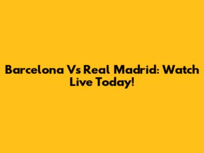 Barcelona Vs Real Madrid: Watch Live Today!