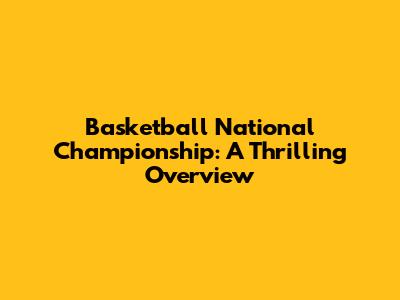 Basketball National Championship: A Thrilling Overview