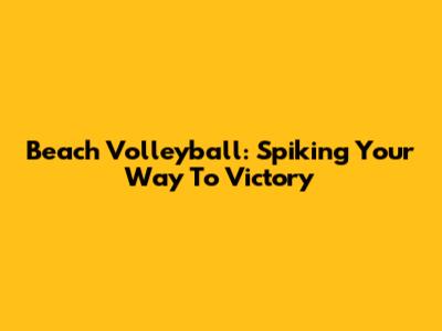Beach Volleyball: Spiking Your Way To Victory