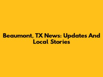 Beaumont, TX News: Updates And Local Stories