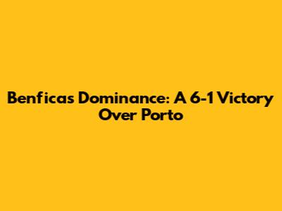 Benfica's Dominance: A 6-1 Victory Over Porto
