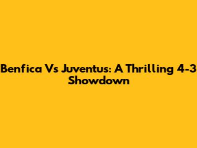 Benfica Vs Juventus: A Thrilling 4-3 Showdown