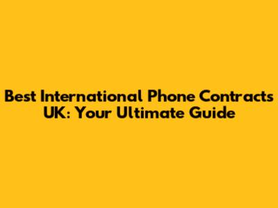 Best International Phone Contracts UK: Your Ultimate Guide