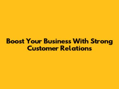 Boost Your Business With Strong Customer Relations