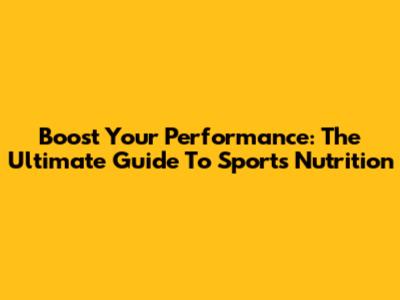 Boost Your Performance: The Ultimate Guide To Sports Nutrition
