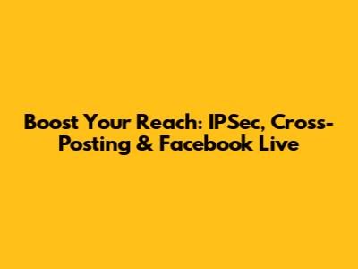 Boost Your Reach: IPSec, Cross-Posting & Facebook Live