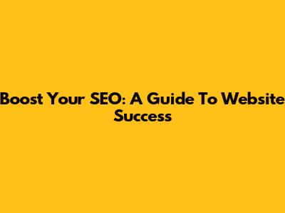 Boost Your SEO: A Guide To Website Success