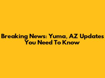 Breaking News: Yuma, AZ Updates You Need To Know
