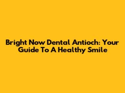 Bright Now Dental Antioch: Your Guide To A Healthy Smile