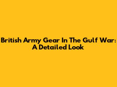 British Army Gear In The Gulf War: A Detailed Look